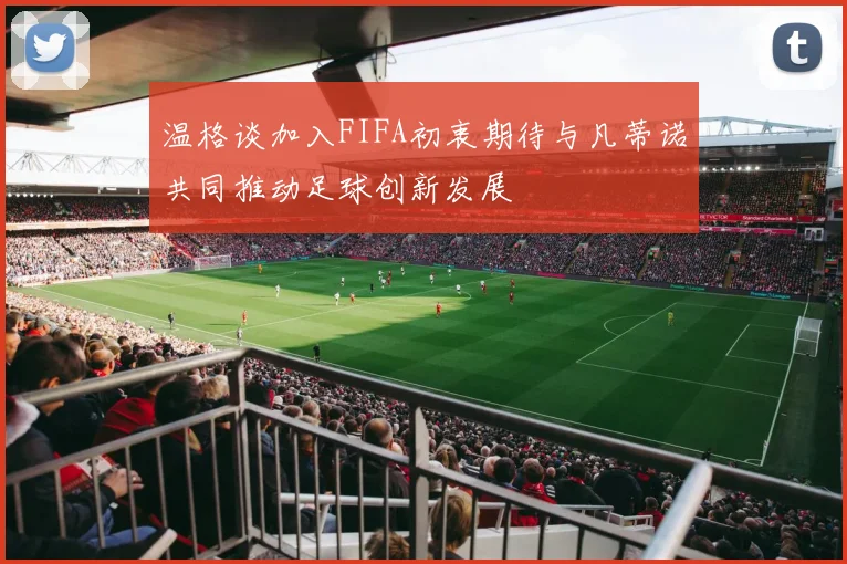 温格谈加入FIFA初衷期待与凡蒂诺共同推动足球创新发展