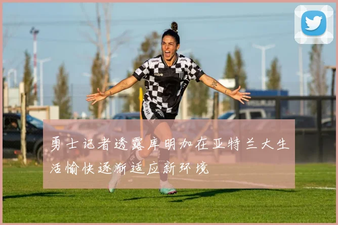 勇士记者透露库明加在亚特兰大生活愉快逐渐适应新环境