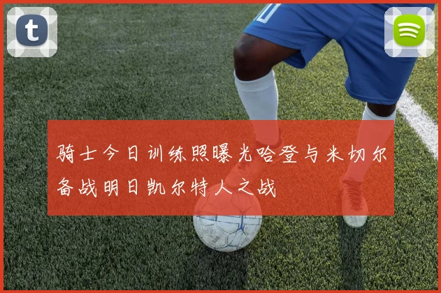 骑士今日训练照曝光哈登与米切尔备战明日凯尔特人之战