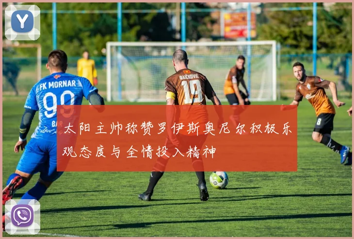 太阳主帅称赞罗伊斯奥尼尔积极乐观态度与全情投入精神