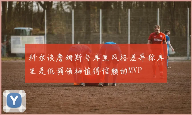 科尔谈詹姆斯与库里风格差异称库里是低调领袖值得信赖的MVP