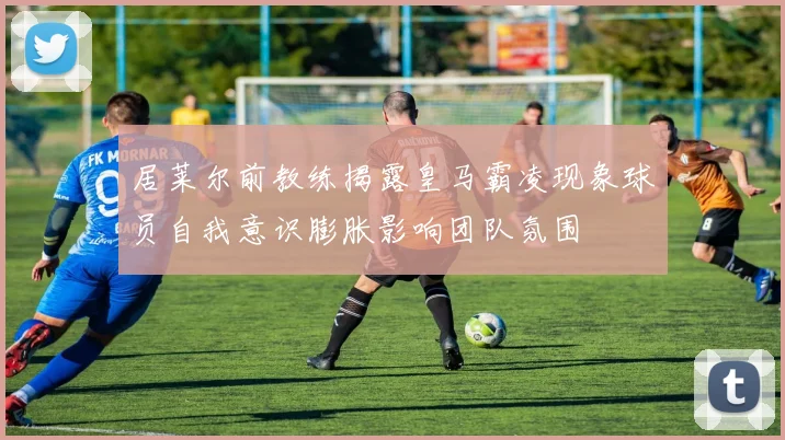 居莱尔前教练揭露皇马霸凌现象球员自我意识膨胀影响团队氛围