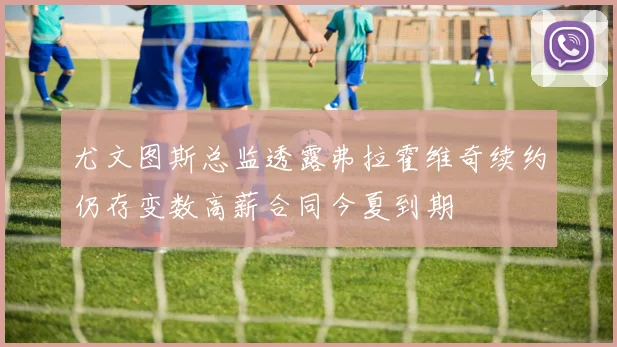 尤文图斯总监透露弗拉霍维奇续约仍存变数高薪合同今夏到期