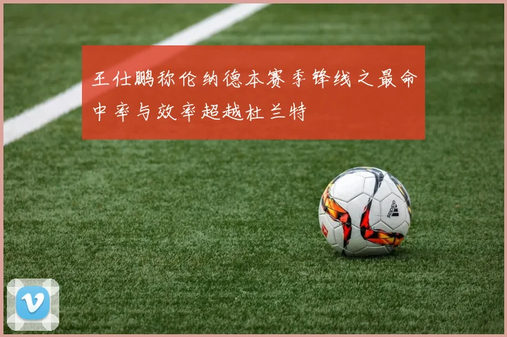 王仕鹏称伦纳德本赛季锋线之最命中率与效率超越杜兰特