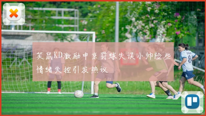 笑鼠KD激励申京罚球失误小帅险些情绪失控引发热议