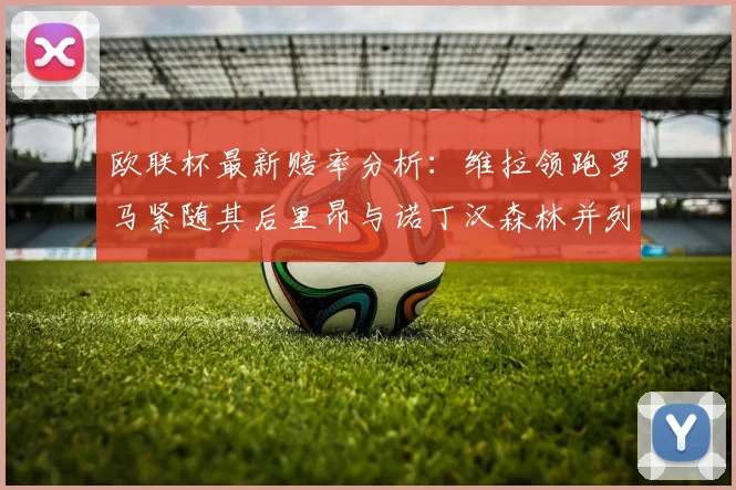 欧联杯最新赔率分析：维拉领跑罗马紧随其后里昂与诺丁汉森林并列争夺第三