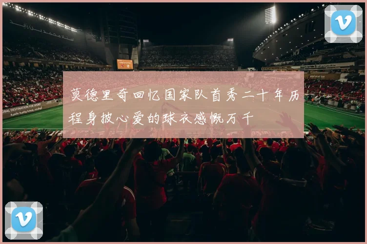莫德里奇回忆国家队首秀二十年历程身披心爱的球衣感慨万千