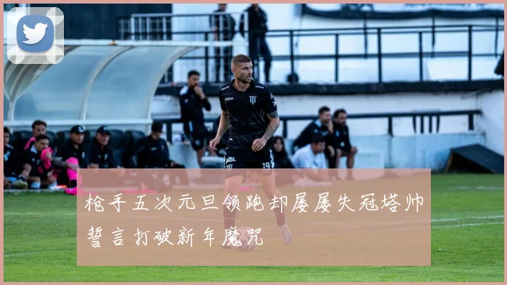 枪手五次元旦领跑却屡屡失冠塔帅誓言打破新年魔咒