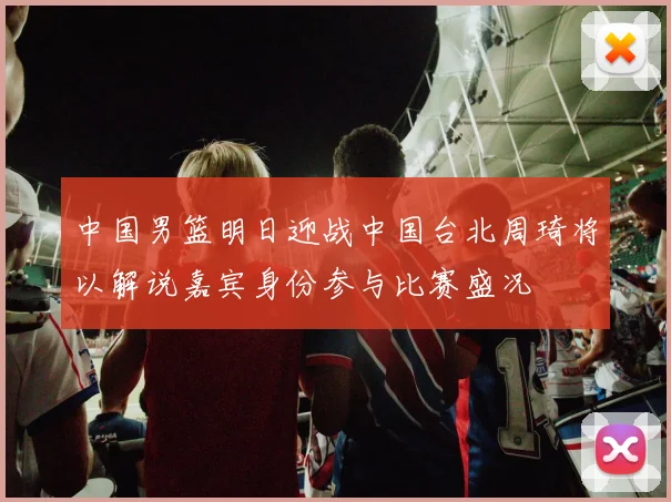 中国男篮明日迎战中国台北周琦将以解说嘉宾身份参与比赛盛况