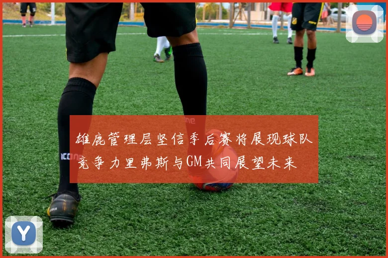 雄鹿管理层坚信季后赛将展现球队竞争力里弗斯与GM共同展望未来