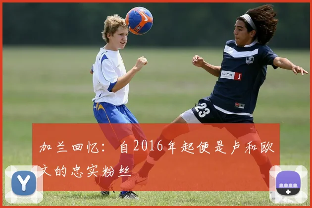 加兰回忆：自2016年起便是卢和欧文的忠实粉丝