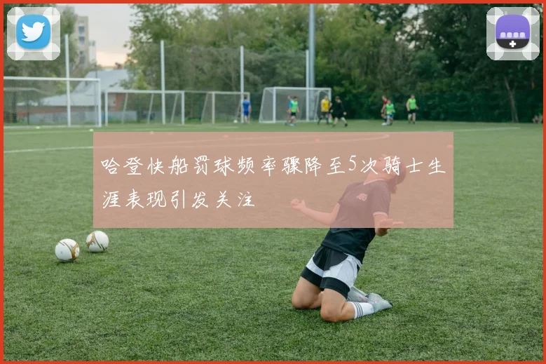 哈登快船罚球频率骤降至5次骑士生涯表现引发关注
