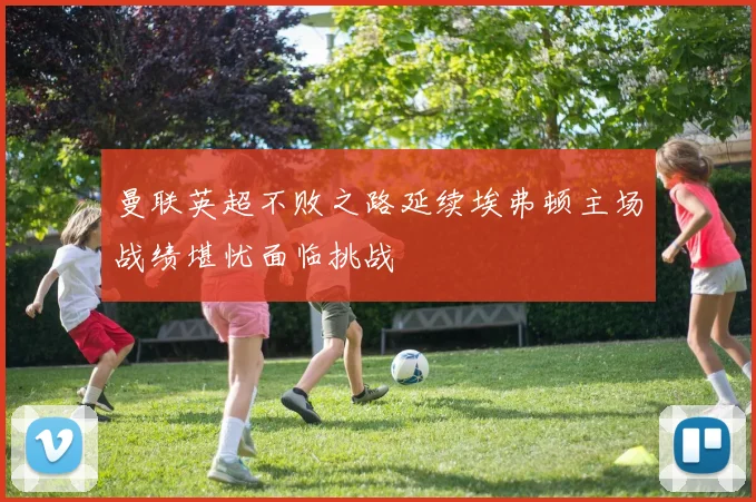 曼联英超不败之路延续埃弗顿主场战绩堪忧面临挑战