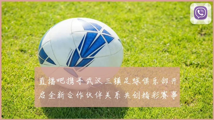 直播吧携手武汉三镇足球俱乐部开启全新合作伙伴关系共创精彩赛事体验