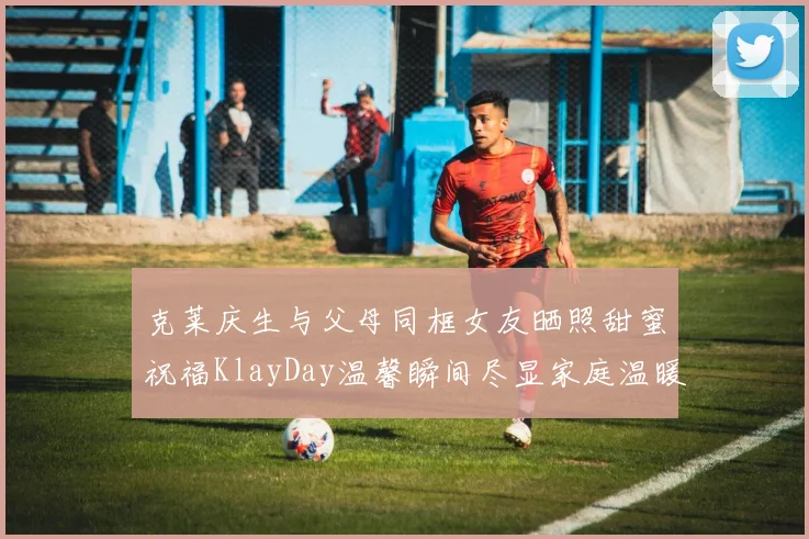 克莱庆生与父母同框女友晒照甜蜜祝福KlayDay温馨瞬间尽显家庭温暖
