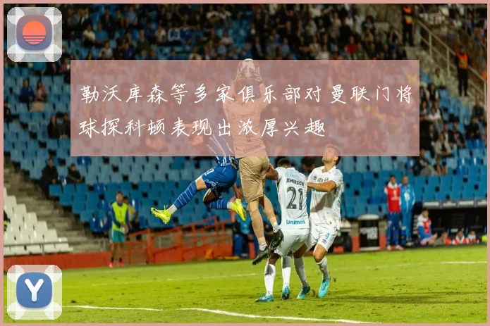 勒沃库森等多家俱乐部对曼联门将球探科顿表现出浓厚兴趣