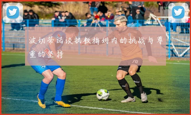 波切蒂诺谈执教梅姆内的挑战与尊重的坚持
