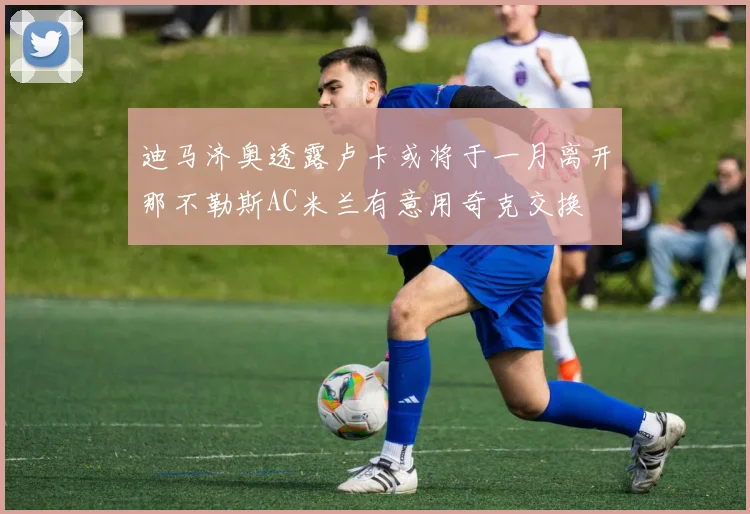 迪马济奥透露卢卡或将于一月离开那不勒斯AC米兰有意用奇克交换