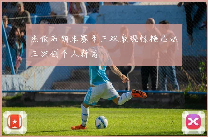 杰伦布朗本赛季三双表现惊艳已达三次创个人新高