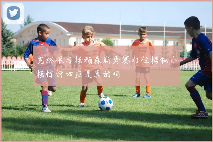 克林根与杨瀚森新秀赛对位揭秘小杨惊讶回应是真的吗