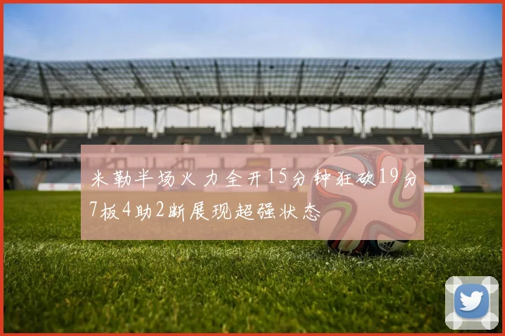 米勒半场火力全开15分钟狂砍19分7板4助2断展现超强状态