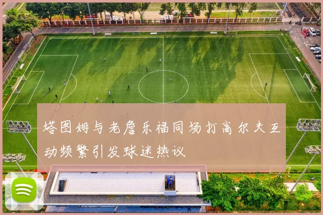 塔图姆与老詹乐福同场打高尔夫互动频繁引发球迷热议