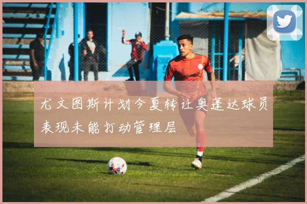 尤文图斯计划今夏转让奥蓬达球员表现未能打动管理层