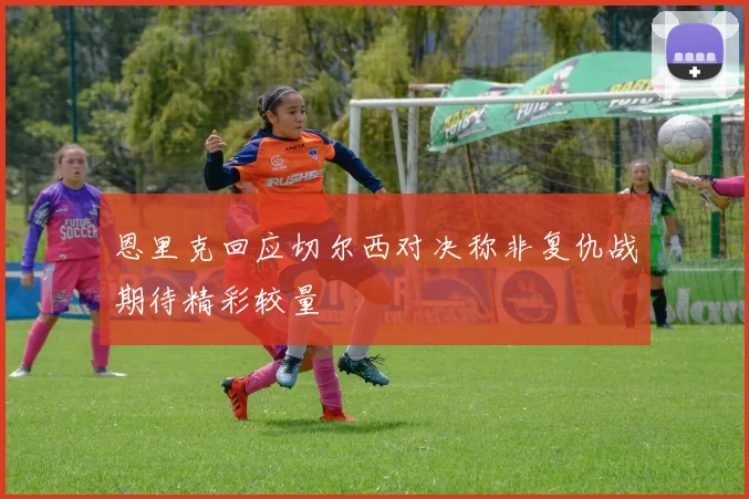 恩里克回应切尔西对决称非复仇战期待精彩较量