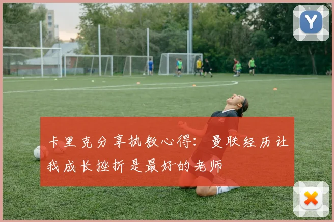 卡里克分享执教心得：曼联经历让我成长挫折是最好的老师