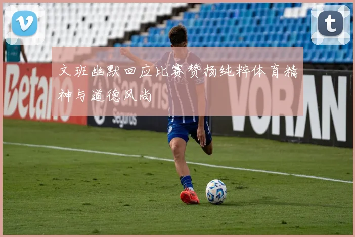 文班幽默回应比赛赞扬纯粹体育精神与道德风尚