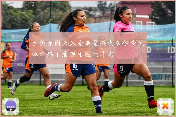兰德尔因未入全明星感失落但今天他在场上展现出强烈斗志