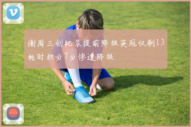 谢周三创纪录提前降级英冠仅剩13轮时积分7分惨遭降级