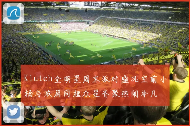 Klutch全明星周末派对盛况空前小杨与浓眉同框众星齐聚热闹非凡