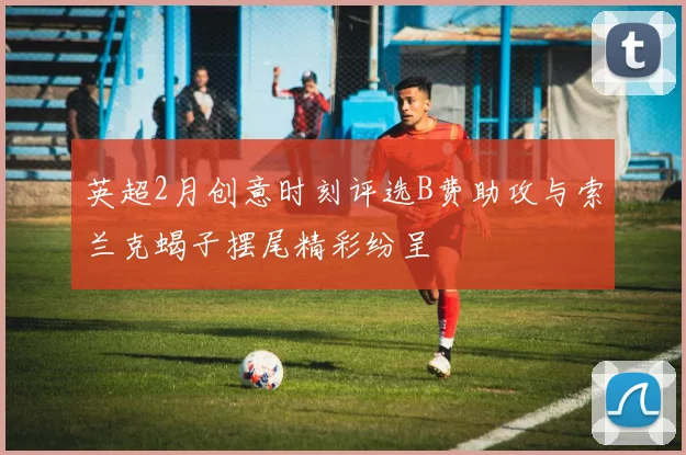 英超2月创意时刻评选B费助攻与索兰克蝎子摆尾精彩纷呈